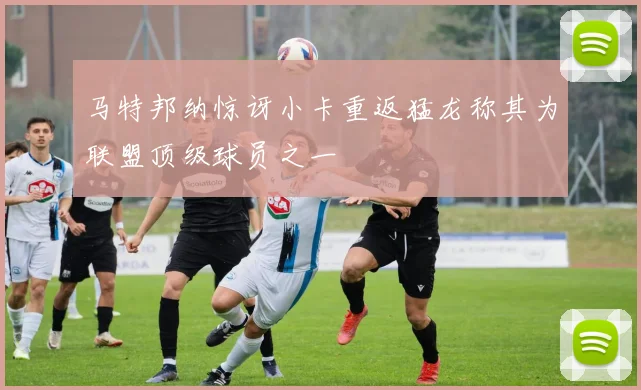 马特邦纳惊讶小卡重返猛龙称其为联盟顶级球员之一