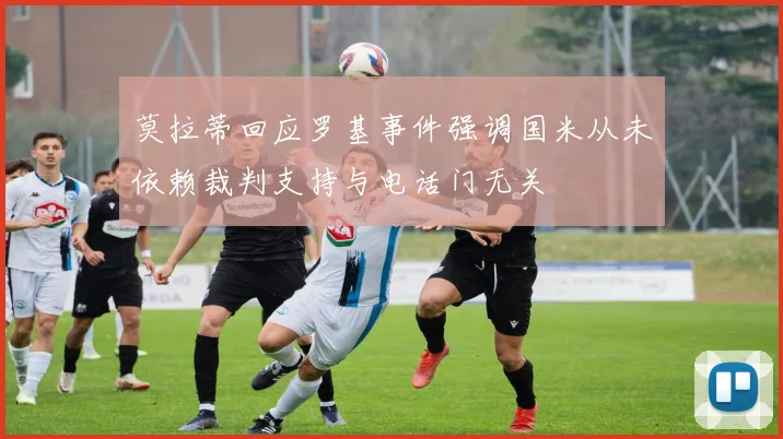 莫拉蒂回应罗基事件强调国米从未依赖裁判支持与电话门无关