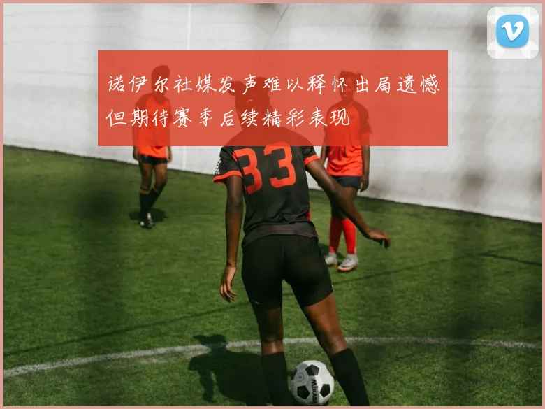 诺伊尔社媒发声难以释怀出局遗憾但期待赛季后续精彩表现