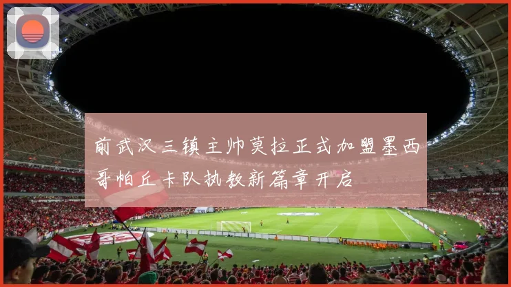 前武汉三镇主帅莫拉正式加盟墨西哥帕丘卡队执教新篇章开启