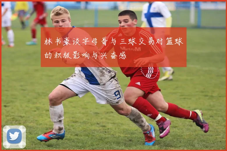 林书豪谈字母哥与三球交易对篮球的积极影响与兴奋感