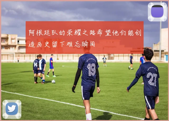 阿根廷队的荣耀之路希望他们能创造历史留下难忘瞬间