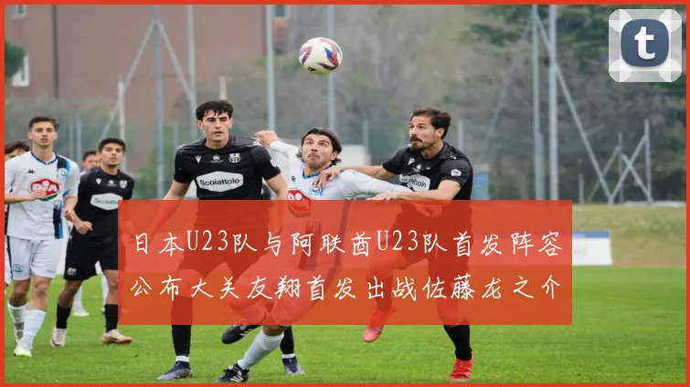 日本U23队与阿联酋U23队首发阵容公布大关友翔首发出战佐藤龙之介替补待命