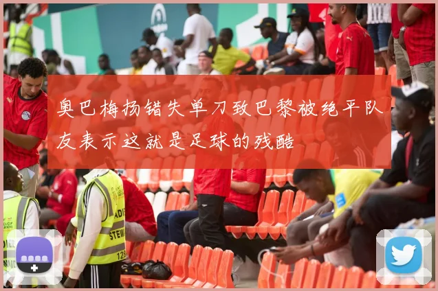 奥巴梅扬错失单刀致巴黎被绝平队友表示这就是足球的残酷