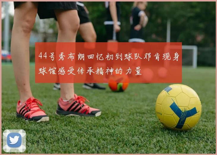 44号秀布朗回忆初到球队邓肯现身球馆感受传承精神的力量