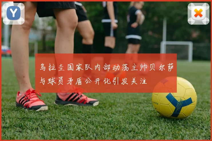 乌拉圭国家队内部动荡主帅贝尔萨与球员矛盾公开化引发关注