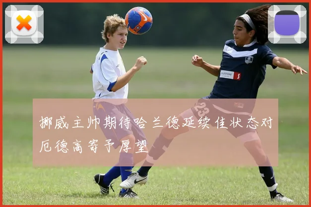 挪威主帅期待哈兰德延续佳状态对厄德高寄予厚望