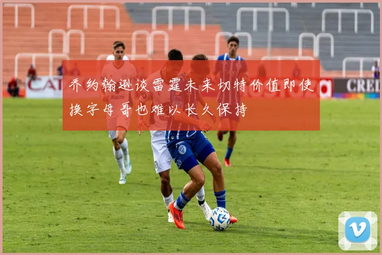 乔约翰逊谈雷霆未来切特价值即使换字母哥也难以长久保持