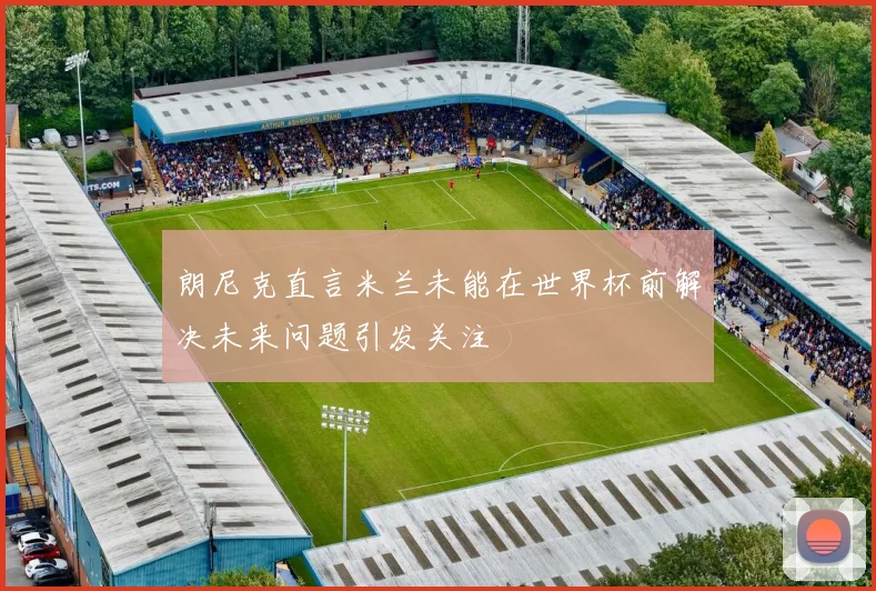 朗尼克直言米兰未能在世界杯前解决未来问题引发关注