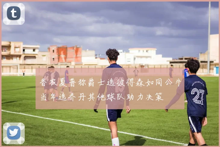 香农夏普称爵士选彼得森如同公牛当年选乔丹其他球队助力决策