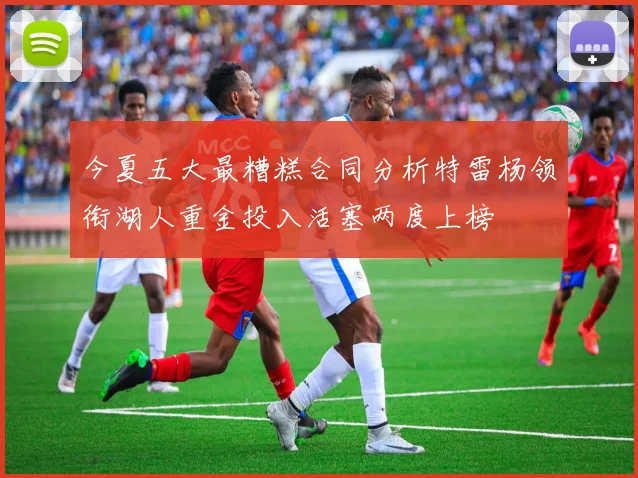 今夏五大最糟糕合同分析特雷杨领衔湖人重金投入活塞两度上榜