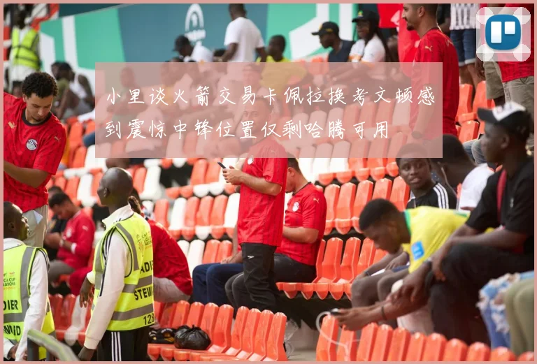 小里谈火箭交易卡佩拉换考文顿感到震惊中锋位置仅剩哈腾可用