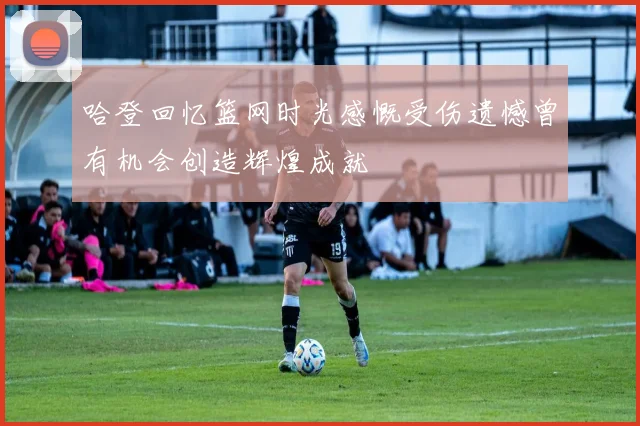 哈登回忆篮网时光感慨受伤遗憾曾有机会创造辉煌成就