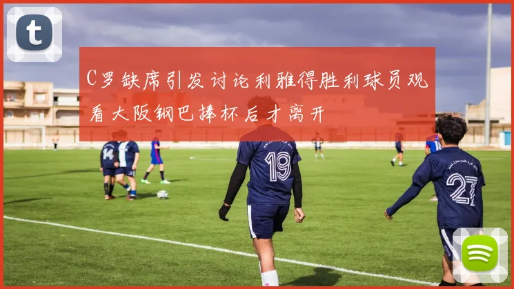 C罗缺席引发讨论利雅得胜利球员观看大阪钢巴捧杯后才离开