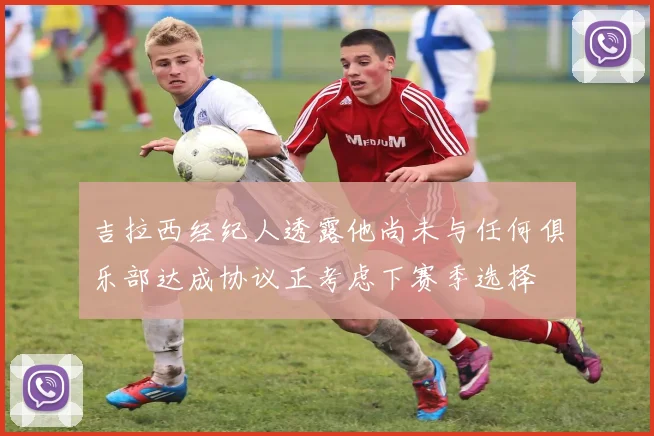 吉拉西经纪人透露他尚未与任何俱乐部达成协议正考虑下赛季选择