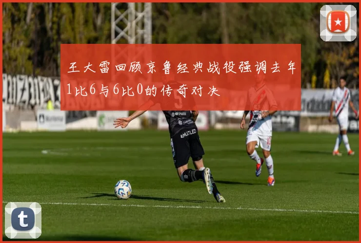 王大雷回顾京鲁经典战役强调去年1比6与6比0的传奇对决
