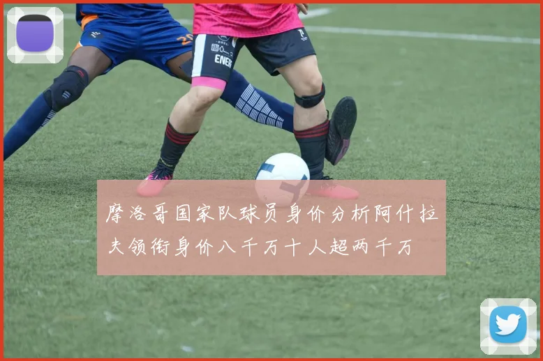 摩洛哥国家队球员身价分析阿什拉夫领衔身价八千万十人超两千万