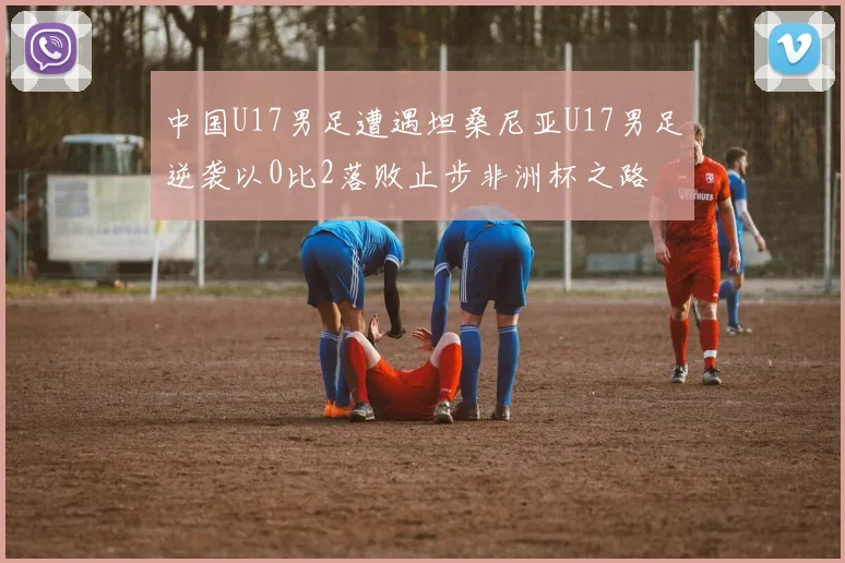 中国U17男足遭遇坦桑尼亚U17男足逆袭以0比2落败止步非洲杯之路