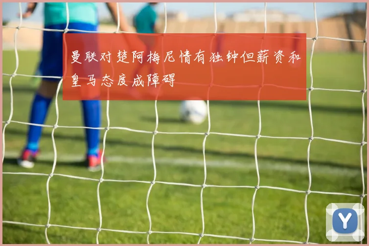曼联对楚阿梅尼情有独钟但薪资和皇马态度成障碍