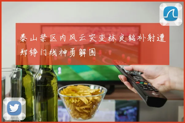 泰山禁区内风云突变林良铭补射遭郑铮门线神勇解围