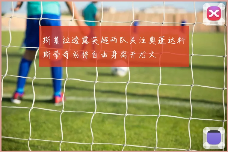 斯基拉透露英超两队关注奥蓬达科斯蒂奇或将自由身离开尤文