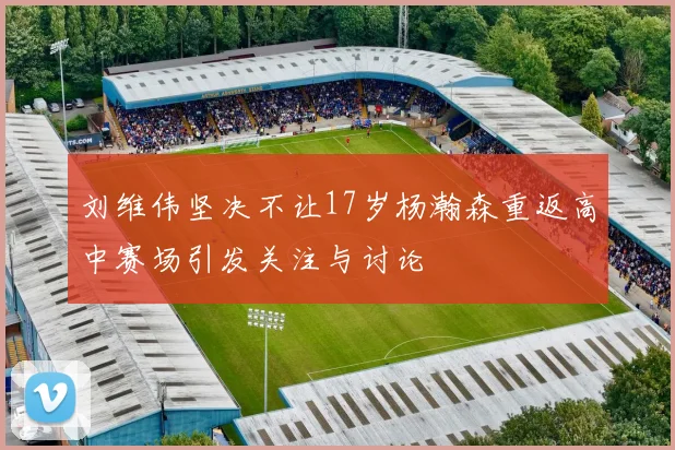 刘维伟坚决不让17岁杨瀚森重返高中赛场引发关注与讨论