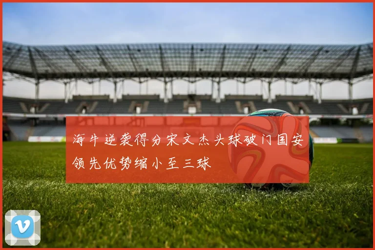海牛逆袭得分宋文杰头球破门国安领先优势缩小至三球