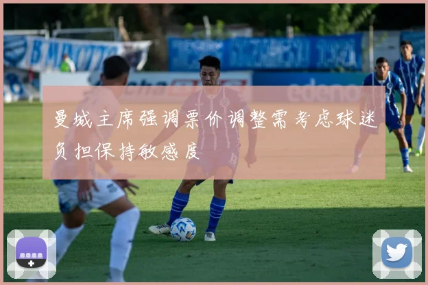 曼城主席强调票价调整需考虑球迷负担保持敏感度