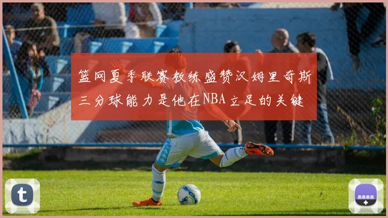 篮网夏季联赛教练盛赞汉姆里奇斯三分球能力是他在NBA立足的关键