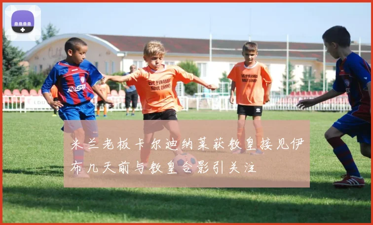米兰老板卡尔迪纳莱获教皇接见伊布几天前与教皇合影引关注