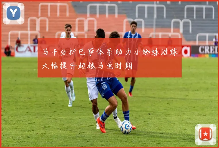 马卡分析巴萨体系助力小蜘蛛进球大幅提升超越马竞时期