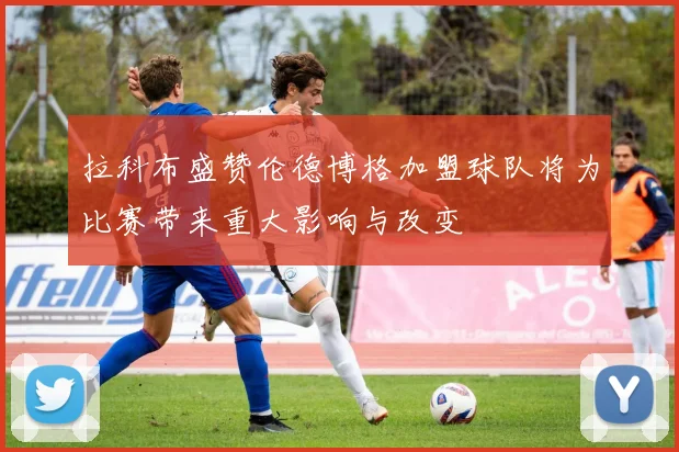 拉科布盛赞伦德博格加盟球队将为比赛带来重大影响与改变